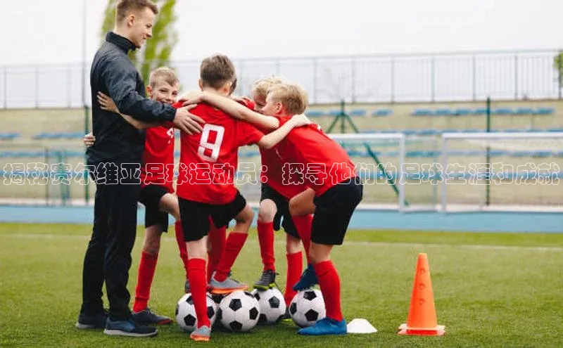 3377体育官网址百度营销中心揭秘赛尔维亚足球运动员：探寻他们的足球生涯和成就