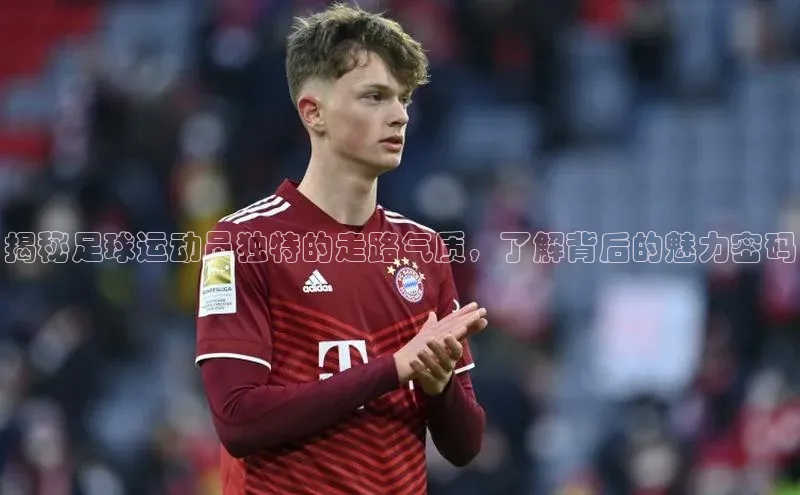 3377体育彩票app官网下载地址京东揭秘足球运动员独特的走路气质，了解背后的魅力密码