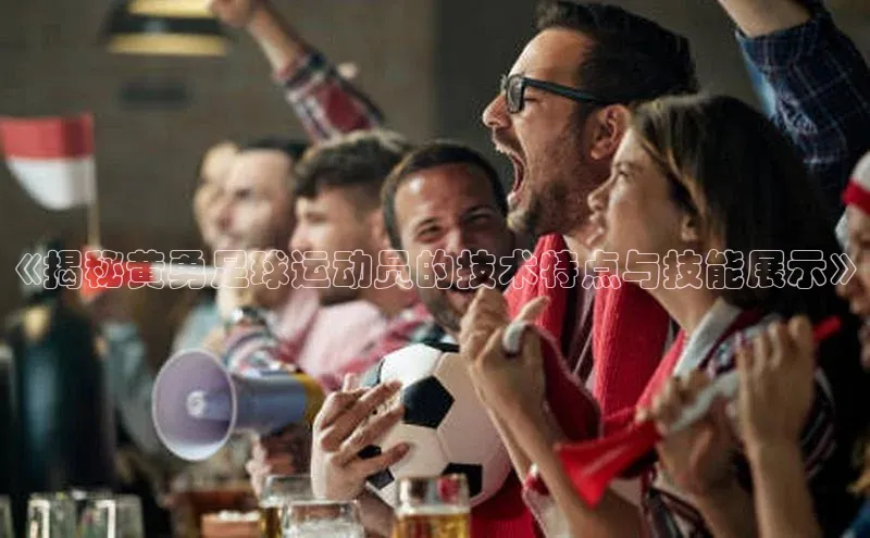 3377体育官方在线登录入口文心一言《揭秘黄勇足球运动员的技术特点与技能展示》