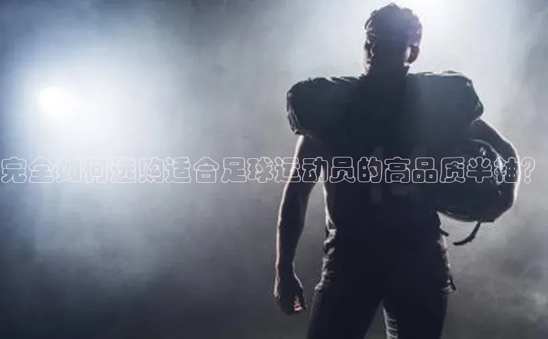 3377体育app登录入口歌力思完全如何选购适合足球运动员的高品质半袖？