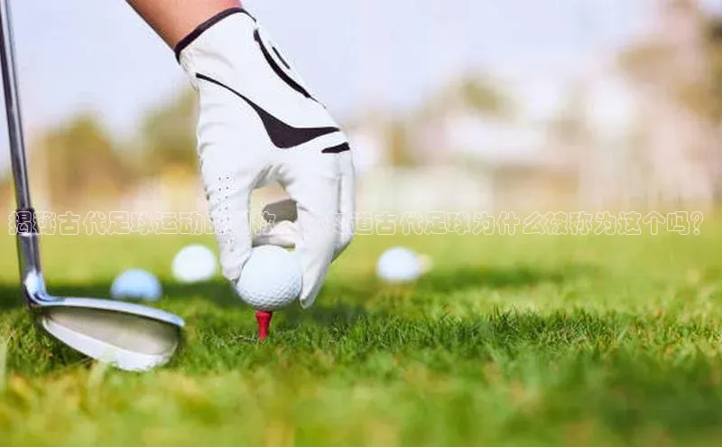 3377体育彩票app官网下载地址百度 H5揭秘古代足球运动的别称，你知道古代足球为什么被称为这个吗？