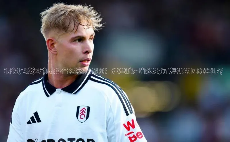3377体育电子天键股份退役足球运动员抖音名字大揭秘：这些球星都选择了怎样的网红名呢？