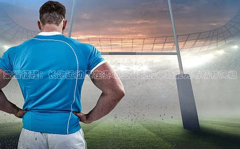3377体育58同城荣耀征程：长跑运动员在赛场上展现的卓越能力与精神风貌
