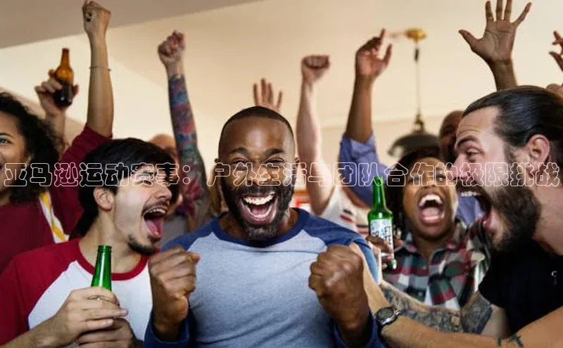 亚马逊运动赛事：户外生活与团队合作的极限挑战