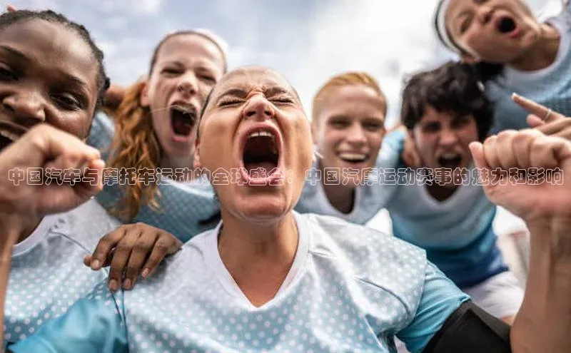 中国汽车与摩托车运动的全球盛会：中国汽摩运动赛事的魅力和影响