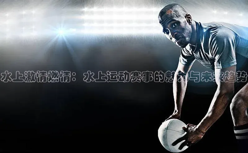 水上激情燃情：水上运动赛事的魅力与未来趋势