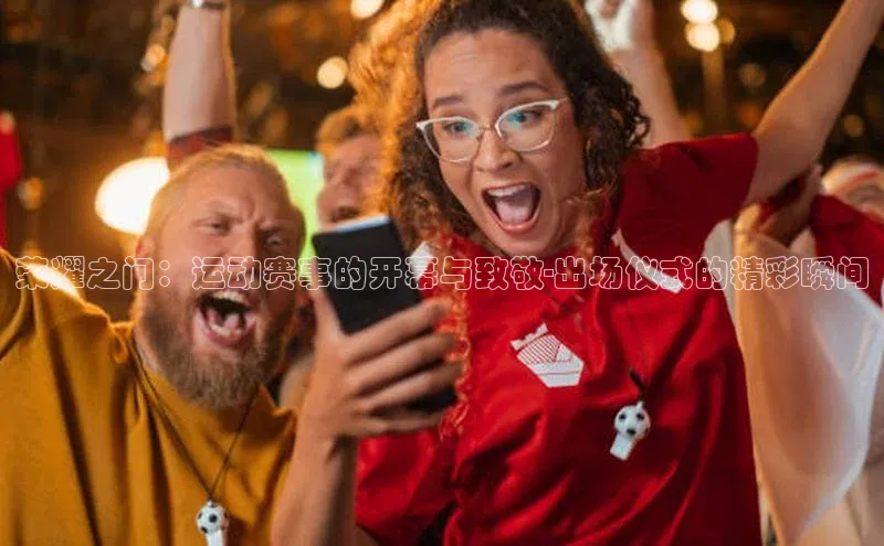 荣耀之门：运动赛事的开幕与致敬-出场仪式的精彩瞬间