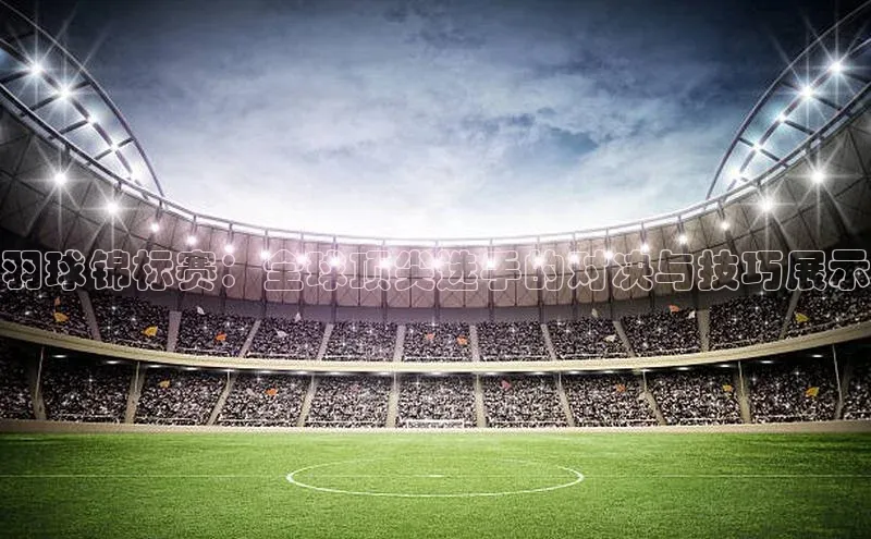 羽球锦标赛：全球顶尖选手的对决与技巧展示